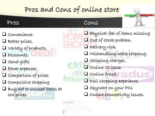 Pros and Cons of online store
Pros
 Convenience.
 Better prices.
 Variety of products.
 Discounts.
 Send gifts
 Fewer expenses
 Comparison of prices
 Compulsive shopping
 Buy old or unused items at
low prices
Cons
 Physical feel of items missing
 Out of stock problem.
 Delivery risk.
 Mishandling while shipping.
 Shipping charges.
 Online IS issue.
 Online fraud.
 Dull shopping experience.
 Spyware on your PCs
 Online connectivity issues.
 