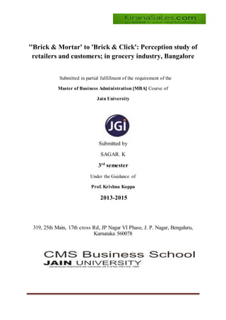 ''Brick & Mortar' to 'Brick & Click': Perception study of
retailers and customers; in grocery industry, Bangalore
Submitted in partial fulfillment of the requirement of the
Master of Business Administration [MBA] Course of
Jain University
Submitted by
SAGAR. K
3rd
semester
Under the Guidance of
Prof. Krishna Koppa
2013-2015
319, 25th Main, 17th cross Rd, JP Nagar VI Phase, J. P. Nagar, Bengaluru,
Karnataka 560078
 