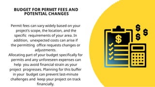 BUDGET FOR PERMIT FEES AND
POTENTIAL CHANGES
Permit fees can vary widely based on your
project’s scope, the location, and the
specific requirements of your area. In
addition, unexpected costs can arise if
the permitting office requests changes or
adjustments.
Allocating part of your budget specifically for
permits and any unforeseen expenses can
help you avoid financial strain as your
project progresses. Planning for this buffer
in your budget can prevent last-minute
challenges and keep your project on track
financially.
 