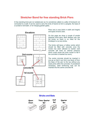 Stretcher Bond for free standing Brick Piers
A free standing brick pier (or isolated pier as it is sometimes called) is a pillar of brickwork not
connected to a wall. It can be used to carry the ends of beams to form a pergola, the base of
a sundial or bird bath, or for hanging garden gates.

                                                    Piers vary in size (both in width and height)
                                                    and types of bond used.

                                                    On this page we show a couple of simple
                                                    stretcher bond piers, Both designs only use
                                                    full bricks so there is no need for the
                                                    bricklayer to cut any bricks.

                                                    The bricks will leave a hollow centre which
                                                    should be filled with concrete once the
                                                    mortar has been allowed to harden (wet
                                                    concrete will exert an internal pressure
                                                    which could cause the brick mortar to fail if
                                                    the concrete is inserted too soon).

                                                    The centre concrete should be inserted in
                                                    one go so that it can form one block of from
                                                    the base of the pier to the top without any
                                                    weak joints within the concrete. If considered
                                                    necessary, steel reinforcing rods can be
                                                    inserted into the centre concrete fill.




                                      Bricks and Bats
 