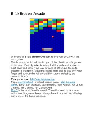 Brick Breaker Arcade
Welcome to Brick Breaker Arcade: re-live your youth with this
retro game!
This is an app which will remind you of the classic arcade games
of the past. Your objective is to break all the coloured bricks on
each level and battle your way through all 60 unique levels to
become a champion. Move the paddle from side to side with your
finger and bounce the ball around the screen to destroy the
coloured blocks.
Play game now: http://ataribreakout.org
Tags: atari breakout, breakout arcade game, atari breakout
game, game atari breakout, atari breakout new version, run 2, run
2 game, run 2 online, run 2 unblocked
Run 2 is the most favorite sequel. You will adventure in a zone
with many dangerous holes , always have to run and avoid falling
down one of the holes in space.
 