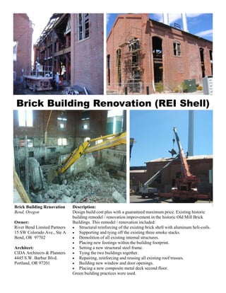 Brick Building Renovation (REI Shell)




Brick Building Renovation     Description:
Bend, Oregon                  Design build cost plus with a guaranteed maximum price. Existing historic
                              building remodel / renovation improvement in the historic Old Mill Brick
Owner:                        Buildings. This remodel / renovation included:
River Bend Limited Partners   • Structural reinforcing of the existing brick shell with aluminum heli-coils.
15 SW Colorado Ave., Ste A    • Supporting and tying off the existing three smoke stacks.
Bend, OR 97702                • Demolition of all existing internal structures.
                              • Placing new footings within the building footprint.
Architect:                    • Setting a new structural steel frame.
CIDA Architects & Planners    • Tying the two buildings together.
4445 S.W. Barbur Blvd.        • Repairing, reinforcing and reusing all existing roof trusses.
Portland, OR 97201            • Building new window and door openings.
                              • Placing a new composite metal deck second floor.
                              Green building practices were used.
 