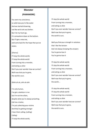 Monster
               (PARAMORE)

You were my conscience,                  I’ll stop the whole world

so solid now you’re like water           From turning into a monster,

And we started drowning,                 and eating us alive

not like we’d sink any farther.          Don’t you ever wonder how we survive?

But I let my heart go,                   Well now that you're gone,

it’s somewhere down at the bottom.       the world is ours.

But I’ll get a new one,
and come back for the hope that you’ve   Well you find your strength in solutions

stolen.                                  that I like the tension
                                         And not always knowing the answers

[Chorus]                                 You’re gonna lose it

I’ll stop the whole world,               You’re gonna lose it

I’ll stop the whole world
From turning into a monster,             I’ll stop the whole world,

and eating us alive                      I’ll stop the whole world

Don’t you ever wonder how we survive?    From turning into a monster,

Well now that you're gone,               and eating us alive

the world is ours.                       Don’t you ever wonder how we survive?
                                         Well now that you're gone,

Ohhh oh oh, ohh oh ohh                   the world....


I’m only human,                          I’ll stop the whole world,

I’ve got a skeleton in me                I’ll stop the whole world

but I’m not the villain,                 From turning into a monster,

despite what you’re always preaching.    and eating us alive

Call me a traitor,                       Don’t you ever wonder how we survive?

I’m just collecting your victims         Well now that you're gone,

And they’re getting stronger             the world is ours.

I hear them calling. (calling)
Calling!
I’ll stop the whole world,
 