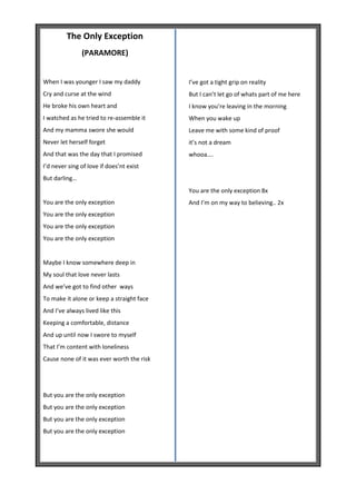The Only Exception
               (PARAMORE)


When I was younger I saw my daddy          I’ve got a tight grip on reality
Cry and curse at the wind                  But I can’t let go of whats part of me here
He broke his own heart and                 I know you’re leaving in the morning
I watched as he tried to re-assemble it    When you wake up
And my mamma swore she would               Leave me with some kind of proof
Never let herself forget                   it’s not a dream
And that was the day that I promised       whooa….
I’d never sing of love if does’nt exist
But darling…
                                           You are the only exception 8x
You are the only exception                 And I’m on my way to believing.. 2x
You are the only exception
You are the only exception
You are the only exception


Maybe I know somewhere deep in
My soul that love never lasts
And we’ve got to find other ways
To make it alone or keep a straight face
And I’ve always lived like this
Keeping a comfortable, distance
And up until now I swore to myself
That I’m content with loneliness
Cause none of it was ever worth the risk




But you are the only exception
But you are the only exception
But you are the only exception
But you are the only exception
 
