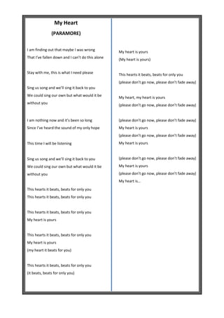 My Heart
               (PARAMORE)


I am finding out that maybe I was wrong           My heart is yours
That I’ve fallen down and I can’t do this alone   (My heart is yours)


Stay with me, this is what I need please          This hearts it beats, beats for only you
                                                  (please don’t go now, please don’t fade away)
Sing us song and we’ll sing it back to you
We could sing our own but what would it be        My heart, my heart is yours
without you                                       (please don’t go now, please don’t fade away)


I am nothing now and it’s been so long            (please don’t go now, please don’t fade away)
Since I’ve heard the sound of my only hope        My heart is yours
                                                  (please don’t go now, please don’t fade away)
This time I will be listening                     My heart is yours


Sing us song and we’ll sing it back to you        (please don’t go now, please don’t fade away)
We could sing our own but what would it be        My heart is yours
without you                                       (please don’t go now, please don’t fade away)
                                                  My heart is…
This hearts it beats, beats for only you
This hearts it beats, beats for only you


This hearts it beats, beats for only you
My heart is yours


This hearts it beats, beats for only you
My heart is yours
(my heart it beats for you)


This hearts it beats, beats for only you
(it beats, beats for only you)
 