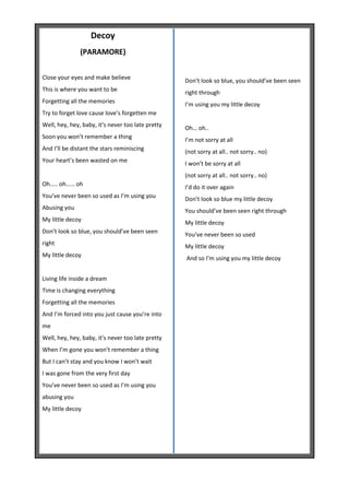 Decoy
               (PARAMORE)


Close your eyes and make believe                   Don’t look so blue, you should’ve been seen
This is where you want to be                       right through
Forgetting all the memories                        I’m using you my little decoy
Try to forget love cause love’s forgetten me
Well, hey, hey, baby, it’s never too late pretty   Oh… oh..
Soon you won’t remember a thing                    I’m not sorry at all
And I’ll be distant the stars reminiscing          (not sorry at all.. not sorry.. no)
Your heart’s been wasted on me                     I won’t be sorry at all
                                                   (not sorry at all.. not sorry.. no)
Oh….. oh…… oh
                                                   I’d do it over again
You’ve never been so used as I’m using you         Don’t look so blue my little decoy
Abusing you                                        You should’ve been seen right through
My little decoy
                                                   My little decoy
Don’t look so blue, you should’ve been seen        You’ve never been so used
right                                              My little decoy
My little decoy
                                                   And so I’m using you my little decoy


Living life inside a dream
Time is changing everything
Forgetting all the memories
And I’m forced into you just cause you’re into
me
Well, hey, hey, baby, it’s never too late pretty
When I’m gone you won’t remember a thing
But I can’t stay and you know I won’t wait
I was gone from the very first day
You’ve never been so used as I’m using you
abusing you
My little decoy
 