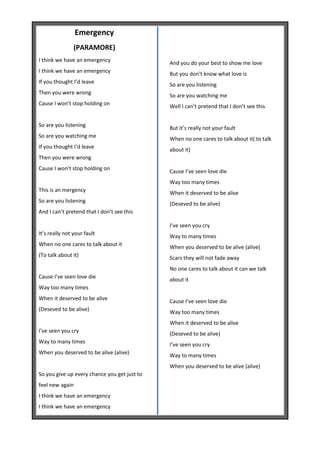 Emergency
                (PARAMORE)
I think we have an emergency
                                              And you do your best to show me love
I think we have an emergency                  But you don’t know what love is
If you thought I’d leave                      So are you listening
Then you were wrong                           So are you watching me
Cause I won’t stop holding on                 Well I can’t pretend that I don’t see this


So are you listening                          But it’s really not your fault
So are you watching me                        When no one cares to talk about it( to talk
If you thought I’d leave                      about it)
Then you were wrong
Cause I won’t stop holding on
                                              Cause I’ve seen love die
                                              Way too many times
This is an mergency                           When it deserved to be alive
So are you listening
                                              (Deseved to be alive)
And I can’t pretend that I don’t see this

                                              I’ve seen you cry
It’s really not your fault
                                              Way to many times
When no one cares to talk about it            When you deserved to be alive (alive)
(To talk about it)                            Scars they will not fade away
                                              No one cares to talk about it can we talk
Cause I’ve seen love die                      about it
Way too many times
When it deserved to be alive                  Cause I’ve seen love die
(Deseved to be alive)                         Way too many times
                                              When it deserved to be alive
I’ve seen you cry                             (Deseved to be alive)
Way to many times                             I’ve seen you cry
When you deserved to be alive (alive)         Way to many times
                                              When you deserved to be alive (alive)
So you give up every chance you get just to
feel new again
I think we have an emergency
I think we have an emergency
 