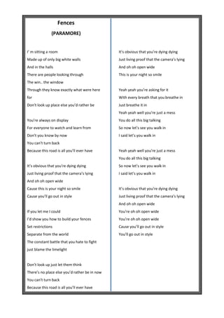 Fences
               (PARAMORE)


I’ m sitting a room                            It’s obvious that you’re dying dying
Made up of only big white walls                Just living proof that the camera’s lying
And in the halls                               And oh oh open wide
There are people looking through               This is your night so smile
The win.. the window
Through they know exactly what were here       Yeah yeah you’re asking for it
for                                            With every breath that you breathe in
Don’t look up place else you’d rather be       Just breathe it in
                                               Yeah yeah well you’re just a mess
You’re always on display                       You do all this big talking
For everyone to watch and learn from           So now let’s see you walk in
Don’t you know by now                          I said let’s you walk in
You can’t turn back
Because this road is all you’ll ever have      Yeah yeah well you’re just a mess
                                               You do all this big talking
It’s obvious that you’re dying dying           So now let’s see you walk in
Just living proof that the camera’s lying      I said let’s you walk in
And oh oh open wide
Cause this is your night so smile              It’s obvious that you’re dying dying
Cause you’ll go out in style                   Just living proof that the camera’s lying
                                               And oh oh open wide
If you let me I could                          You’re oh oh open wide
I’d show you how to build your fences          You’re oh oh open wide
Set restrictions                               Cause you’ll go out in style
Separate from the world                        You’ll go out in style
The constant battle that you hate to fight
just blame the limelight


Don’t look up just let them think
There’s no place else you’d rather be in now
You can’t turn back
Because this road is all you’ll ever have
 