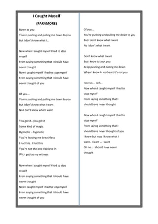 I Caught Myself
                (PARAMORE)
Down to you                                 Of you …
You’re pushing and pulling me down to you   You’re pushing and pulling me down to you
But I don’t know what I…                    But I don’t know what I want
                                            No I don’t what I want
Now when I caught myself I had to stop
myself                                      Don’t know what I want
From saying something that I should have    But I know it’s not you
never thought                               Keep pushing and pulling me down
Now I caught myself I had to stop myself    When I know in my heart it’s not you
From saying something that I should have
never thought of you                        Hmmm … ohh…
                                            Now when I caught myself I had to
Of you….                                    stop myself
You’re pushing and pulling me down to you   From saying something that I
But I don’t know what I want                should have never thought
No I don’t know what I want
                                            Now when I caught myself I had to
You got it.. you got it                     stop myself

Some kind of magic                          From saying something that I

Hypnotic .. hypnotic                        should have never thought of you

You’re leaving me breathless                I knew but now I know what I

I hat this.. I hat this                     want.. I want … I want
                                            Oh no… I should have never
You’re not the one I believe in
                                            thought
With god as my witness


Now when I caught myself I had to stop
myself
From saying something that I should have
never thought
Now I caught myself I had to stop myself
From saying something that I should have
never thought of you
 
