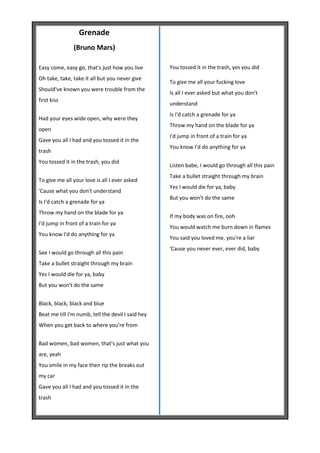 Grenade
               (Bruno Mars)

Easy come, easy go, that's just how you live       You tossed it in the trash, yes you did
Oh take, take, take it all but you never give
                                                   To give me all your fucking love
Should've known you were trouble from the
                                                   Is all I ever asked but what you don't
first kiss
                                                   understand
                                                   Is I'd catch a grenade for ya
Had your eyes wide open, why were they
                                                   Throw my hand on the blade for ya
open
                                                   I'd jump in front of a train for ya
Gave you all I had and you tossed it in the
                                                   You know I'd do anything for ya
trash
You tossed it in the trash, you did
                                                   Listen babe, I would go through all this pain
                                                   Take a bullet straight through my brain
To give me all your love is all I ever asked
                                                   Yes I would die for ya, baby
'Cause what you don't understand
                                                   But you won't do the same
Is I'd catch a grenade for ya
Throw my hand on the blade for ya
                                                   If my body was on fire, ooh
I'd jump in front of a train for ya
                                                   You would watch me burn down in flames
You know I'd do anything for ya
                                                   You said you loved me, you're a liar
                                                   'Cause you never ever, ever did, baby
See I would go through all this pain
Take a bullet straight through my brain
Yes I would die for ya, baby
But you won't do the same


Black, black, black and blue
Beat me till I'm numb, tell the devil I said hey
When you get back to where you're from


Bad women, bad women, that's just what you
are, yeah
You smile in my face then rip the breaks out
my car
Gave you all I had and you tossed it in the
trash
 