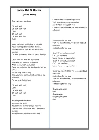 Locked Out Of Heaven
              (Bruno Mars)

                                                 Cause your sex takes me to paradise
One, two, one, two, three
                                                 Yeah your sex takes me to paradise
                                                 And it shows, yeah, yeah, yeah
Oh yeah yeah
                                                 Cause you make feel like, I've been locked out
Oh yeah yeah yeah
                                                 of heaven
Ooh!
Oh yeah yeah
Oh yeah yeah yeah
Ooh!
                                                 For too long, for too long
                                                 Yeah you make feel like, I've been locked out
Never had much faith in love or miracles
                                                 of heaven
Never wanna put my heart on the line.
                                                 For too long, for too long
But swimming in your world is something
spiritual
                                                 Oh oh oh oh, yeah, yeah, yeah
I'm born again every time you spend the night
                                                 Can I just stay here
                                                 Spend the rest of my days here
Cause your sex takes me to paradise
                                                 Oh oh oh oh, yeah, yeah, yeah
Yeah your sex takes me to paradise
                                                 Can't I just stay here
And it shows, yeah, yeah, yeah
                                                 Spend the rest of my days here
Cause you make feel like, I've been locked out
of heaven
                                                 Cause you make feel like, I've been locked out
For too long, for too long
                                                 of heaven
Yeah you make feel like, I've been locked out
                                                 For too long, for too long
of heaven
                                                 Yeah you make feel like, I've been locked out
For too long, for too long
                                                 of heaven
                                                 For too long, for too long
Oh yeah yeah yeah
Ooh!
                                                 Oh yeah yeah yeah
Oh yeah yeah
                                                 Ooh!
Oh yeah yeah yeah
                                                 Oh yeah yeah
Ooh!
                                                 Oh yeah yeah yeah
                                                 Ooh!
You bring me to my knees
You make me testify
You can make a sinner change his ways
Open up your gates cause I can't wait to see
the light
And right there is where I wanna stay
 