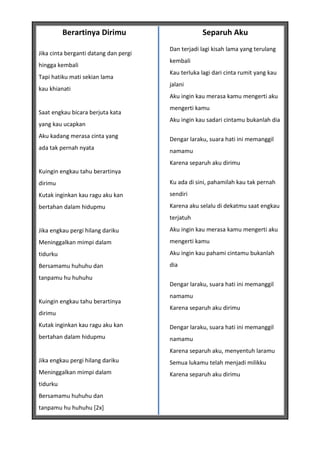 Berartinya Dirimu                        Separuh Aku
                                       Dan terjadi lagi kisah lama yang terulang
Jika cinta berganti datang dan pergi
                                       kembali
hingga kembali
                                       Kau terluka lagi dari cinta rumit yang kau
Tapi hatiku mati sekian lama
                                       jalani
kau khianati
                                       Aku ingin kau merasa kamu mengerti aku
                                       mengerti kamu
Saat engkau bicara berjuta kata
                                       Aku ingin kau sadari cintamu bukanlah dia
yang kau ucapkan
Aku kadang merasa cinta yang           Dengar laraku, suara hati ini memanggil
ada tak pernah nyata                   namamu
                                       Karena separuh aku dirimu
Kuingin engkau tahu berartinya
dirimu                                 Ku ada di sini, pahamilah kau tak pernah

Kutak inginkan kau ragu aku kan        sendiri

bertahan dalam hidupmu                 Karena aku selalu di dekatmu saat engkau
                                       terjatuh
Jika engkau pergi hilang dariku        Aku ingin kau merasa kamu mengerti aku
Meninggalkan mimpi dalam               mengerti kamu
tidurku                                Aku ingin kau pahami cintamu bukanlah
Bersamamu huhuhu dan                   dia

tanpamu hu huhuhu
                                       Dengar laraku, suara hati ini memanggil
                                       namamu
Kuingin engkau tahu berartinya
                                       Karena separuh aku dirimu
dirimu
Kutak inginkan kau ragu aku kan        Dengar laraku, suara hati ini memanggil
bertahan dalam hidupmu                 namamu
                                       Karena separuh aku, menyentuh laramu
Jika engkau pergi hilang dariku        Semua lukamu telah menjadi milikku
Meninggalkan mimpi dalam               Karena separuh aku dirimu
tidurku
Bersamamu huhuhu dan
tanpamu hu huhuhu [2x]
 