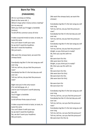 Born For This
               (PARAMORE)
                                                  (We want the airways back, we want the
Oh no I just keep on falling
                                                  airways)
(Back to the same old…)
Where’s hope when misery comes crawling?
                                                  Everybody sing like it’s the last song you will
(on my way-ay)
                                                  ever sing
With your faith you’ll trigger a landslide
                                                  Tell me, tell me, do you feel the pressure
(victory)
                                                  now?
To kill off this common sense of mine
                                                  Everybody live like it’s the last day you will
                                                  ever see
It takes acquired minds to taste, to taste, to
                                                  Tell me, tell me, do you feel the pressure
taste this wine
                                                  now?
You can’t down it with your eyes
                                                  Everybody sing like it’s the last song you will
So we don’t need the headlines
                                                  ever sing
We don’t need the headlines
                                                  Tell me, tell me, do you feel the pressure?
We just want…
                                                  Alright, so you think you’re ready?
                                                  Ok, then you say this with me
(We want the airways back, we want the
                                                  Go!
airways back)
                                                  We were born for this
                                                  (We were born for this)
Everybody sing like it’s the last song you will
                                                  Alright, so you think you’re ready?
ever sing
                                                  OK, then you say this with me
Tell me, tell me, do you feel the pressure
                                                  Go!
now?
                                                  We were born for this
Everybody live like it’s the last day you will
                                                  (We were born for this)
ever see
                                                  We were born for this
Tell me, tell me, do you feel the pressure
                                                  (We were born for this)
now?

                                                  We were born for
Right now you’re the only reason
                                                  We were born for
(I’m not letting go, oh…)
and im out if everyone’s worth pleasing
                                                  Everybody sing like it’s the last song you will
(wa ah)
                                                  ever sing
You’ll trigger a landslide
                                                  Tell me, tell me, can you feel the pressure?
(Victory)
                                                  Everybody live like it’s the last day you will
to kill off their finite state of mind
                                                  ever see
                                                  Tell me, tell me, can you feel the pressure
It takes acquired minds to taste, to taste, to
                                                  now?
taste this wine
                                                  Everybody sing like it’s the last song you will
You can’t down it with your eyes
                                                  ever sing
So we don’t need the headlines
                                                  Tell me, tell me, can you feel the pressure?
No, we don’t want your headlines
                                                  Tell me, tell me, can you feel the pressure?
We just want…
                                                  We were born for this 3x
 