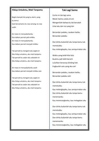 Hidup Untukmu, Mati Tanpamu                          Tak Lagi Sama
                                         Cerita ini tak lagi sama
Begitu banyak hal yang ku alami, yang
                                         Meski hatimu selalu di sini
ku temui
                                         Mengertilah bahwa ku tak berubah
Saat bersamamu ku rasa senang, ku rasa
sedih
                                         Lihat aku dari sisi yang lain


                                         Bersandar padaku, rasakan hatiku
Air mata ini menyadarkanku
                                         Bersandar padaku
Kau takkan pernah jadi milikku
Air mata ini menyadarkanku
                                         Dan diriku bukanlah aku tanpa kamu tuk
Kau takkan pernah menjadi milikku
                                         memelukku
                                         Kau melengkapiku, kau sempurnakan aku
Tak pernah ku mengerti aku segila ini
Aku hidup untukmu, aku mati tanpamu
                                         Waktu yang telah kita lalui
Tak pernah ku sadari aku sebodoh ini
                                         Buatmu jadi lebih berarti
Aku hidup untukmu, aku mati tanpamu
                                         Luluhkan kerasnya dinding hati
                                         Engkaulah satu yang aku cari
Air mata ini menyadarkanku oooh
Kau takkan pernah menjadi milikku ooo
                                         Bersandar padaku, rasakan hatiku
                                         Bersandar padaku ooh
Tak pernah ku mengerti aku segila ini
Aku hidup untukmu, aku mati tanpamu
                                         Dan diriku bukanlah aku tanpa kamu tuk
Tak pernah ku sadari aku sebodoh ini
                                         memelukku
Aku hidup untukmu, aku mati tanpamu
                                         Kau melengkapiku, kau sempurnakan aku
                                         Dan diriku bukanlah aku tanpa kamu
                                         menemaniku
                                         Kau menenangkanku, kau melegakan aku


                                         Dan diriku bukanlah aku tanpa kamu tuk
                                         memelukku
                                         Kau melengkapiku, kau sempurnakan aku
                                         Dan diriku bukanlah aku tanpa kamu
                                         menemaniku
                                         Kau menenangkanku, kau melegakan aku
 