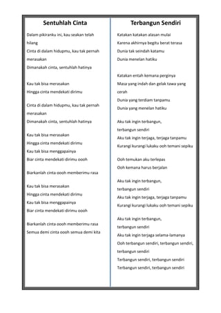 Sentuhlah Cinta                         Terbangun Sendiri
Dalam pikiranku ini, kau seakan telah    Katakan katakan alasan mulai
hilang                                   Karena akhirnya begitu berat terasa
Cinta di dalam hidupmu, kau tak pernah   Dunia tak seindah katamu
merasakan                                Dunia menelan hatiku
Dimanakah cinta, sentuhlah hatinya
                                         Katakan entah kemana perginya
Kau tak bisa merasakan                   Masa yang indah dan gelak tawa yang
Hingga cinta mendekati dirimu            cerah
                                         Dunia yang terdiam tanpamu
Cinta di dalam hidupmu, kau tak pernah
                                         Dunia yang menelan hatiku
merasakan
Dimanakah cinta, sentuhlah hatinya       Aku tak ingin terbangun,
                                         terbangun sendiri
Kau tak bisa merasakan
                                         Aku tak ingin terjaga, terjaga tanpamu
Hingga cinta mendekati dirimu
                                         Kurangi kurangi lukaku ooh temani sepiku
Kau tak bisa menggapainya
Biar cinta mendekati dirimu oooh         Ooh temukan aku terlepas
                                         Ooh kemana harus berjalan
Biarkanlah cinta oooh memberimu rasa
                                         Aku tak ingin terbangun,
Kau tak bisa merasakan
                                         terbangun sendiri
Hingga cinta mendekati dirimu
                                         Aku tak ingin terjaga, terjaga tanpamu
Kau tak bisa menggapainya
                                         Kurangi kurangi lukaku ooh temani sepiku
Biar cinta mendekati dirimu oooh
                                         Aku tak ingin terbangun,
Biarkanlah cinta oooh memberimu rasa
                                         terbangun sendiri
Semua demi cinta oooh semua demi kita
                                         Aku tak ingin terjaga selama-lamanya
                                         Ooh terbangun sendiri, terbangun sendiri,
                                         terbangun sendiri
                                         Terbangun sendiri, terbangun sendiri
                                         Terbangun sendiri, terbangun sendiri
 