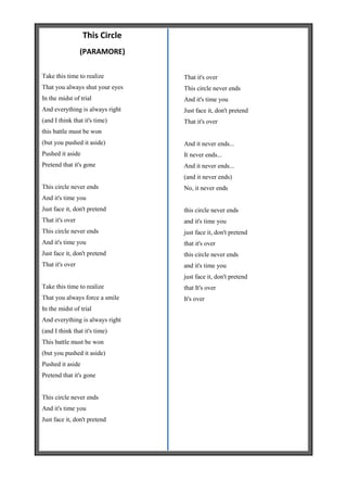 This Circle
                 (PARAMORE)

Take this time to realize        That it's over
That you always shut your eyes   This circle never ends
In the midst of trial            And it's time you
And everything is always right   Just face it, don't pretend
(and I think that it's time)     That it's over
this battle must be won
(but you pushed it aside)        And it never ends...
Pushed it aside                  It never ends...
Pretend that it's gone           And it never ends...
                                 (and it never ends)
This circle never ends           No, it never ends
And it's time you
Just face it, don't pretend      this circle never ends
That it's over                   and it's time you
This circle never ends           just face it, don't pretend
And it's time you                that it's over
Just face it, don't pretend      this circle never ends
That it's over                   and it's time you
                                 just face it, don't pretend
Take this time to realize        that It's over
That you always force a smile    It's over
In the midst of trial
And everything is always right
(and I think that it's time)
This battle must be won
(but you pushed it aside)
Pushed it aside
Pretend that it's gone


This circle never ends
And it's time you
Just face it, don't pretend
 