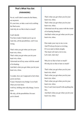 That's What You Get
                 (PARAMORE)

No sir, well I don't wanna be the blame,          That's what you get when you let your

not anymore.                                      heart win, whoa.

It's your turn, so take a seat we're settling     That's what you get when you let your

the final score.                                  heart win, whoa.

And why do we like to hurt so much?               I drowned out all my sense with the sound
                                                  of its beating (beating)

I can't decide                                    And that's what you get when you let your

You have made it harder just to go on             heart win, whoa.

And why, all the possibilities, well I was
wrong                                             Pain make your way to me, to me.
                                                  And I'll always be just so inviting.

That's what you get when you let your             If I ever start to think straight,

heart win, whoa.                                  This heart will start a riot in me,

That's what you get when you let your             Let's start, start, hey!

heart win, whoa.
I drowned out all my sense with the sound         Why do we like to hurt so much?

of its beating.                                   Oh why do we like to hurt so much?

And that's what you get when you let your
heart win, whoa.                                  That's what you get when you let your
                                                  heart win, whoa!

I wonder, how am I supposed to feel when          That's what you get when you let your

you're not here.                                  heart win, whoa.

'Cause I burned every bridge I ever built         That's what you get when you let your

when you were here.                               heart win, whoa.

I still try, holding onto silly things, I never   Now I can't trust myself with anything but

learn                                             this,

Oh why, all the possibilities I'm sure            And that's what you get when you let your

you've heard.                                     heart win, whoa.
 