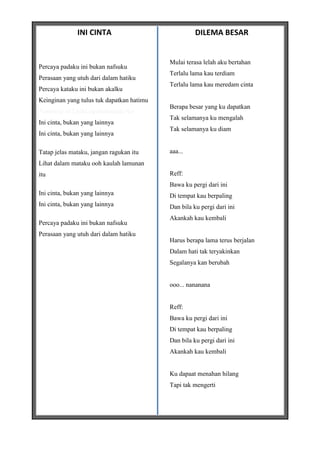 INI CINTA                              DILEMA BESAR


                                           Mulai terasa lelah aku bertahan
Percaya padaku ini bukan nafsuku
                                           Terlalu lama kau terdiam
Perasaan yang utuh dari dalam hatiku
                                           Terlalu lama kau meredam cinta
Percaya kataku ini bukan akalku
Keinginan yang tulus tuk dapatkan hatimu
                                           Berapa besar yang ku dapatkan
*courtesy of LirikLaguIndonesia.Net
                                           Tak selamanya ku mengalah
Ini cinta, bukan yang lainnya
                                           Tak selamanya ku diam
Ini cinta, bukan yang lainnya

Tatap jelas mataku, jangan ragukan itu     aaa...
Lihat dalam mataku ooh kaulah lamunan
itu                                        Reff:
                                           Bawa ku pergi dari ini
Ini cinta, bukan yang lainnya              Di tempat kau berpaling
Ini cinta, bukan yang lainnya              Dan bila ku pergi dari ini
                                           Akankah kau kembali
Percaya padaku ini bukan nafsuku
Perasaan yang utuh dari dalam hatiku
                                           Harus berapa lama terus berjalan
                                           Dalam hati tak teryakinkan
                                           Segalanya kan berubah


                                           ooo... nananana


                                           Reff:
                                           Bawa ku pergi dari ini
                                           Di tempat kau berpaling
                                           Dan bila ku pergi dari ini
                                           Akankah kau kembali


                                           Ku dapaat menahan hilang
                                           Tapi tak mengerti
 