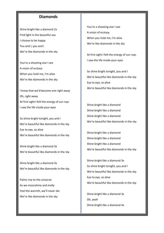 Diamonds

                                               You’re a shooting star I see
Shine bright like a diamond 2x
                                               A vision of ecstasy
Find light in the beautiful sea
                                               When you hold me, I’m alive
I choose to be happy
                                               We’re like diamonds in the sky
You and I, you and I
We’re like diamonds in the sky
                                               At first sight I felt the energy of sun rays
                                               I saw the life inside your eyes
You’re a shooting star I see
A vision of ecstasy
                                               So shine bright tonight, you and I
When you hold me, I’m alive
                                               We're beautiful like diamonds in the sky
We’re like diamonds in the sky
                                               Eye to eye, so alive
                                               We're beautiful like diamonds in the sky
I knew that we’d become one right away
Oh, right away
At first sight I felt the energy of sun rays
                                               Shine bright like a diamond
I saw the life inside your eyes
                                               Shine bright like a diamond
                                               Shine bright like a diamond
So shine bright tonight, you and I
                                               We’re beautiful like diamonds in the sky
We’re beautiful like diamonds in the sky
Eye to eye, so alive
                                               Shine bright like a diamond
We’re beautiful like diamonds in the sky
                                               Shine bright like a diamond
                                               Shine bright like a diamond
Shine bright like a diamond 3x
                                               We're beautiful like diamonds in the sky
We’re beautiful like diamonds in the sky

                                               Shine bright like a diamond 3x
Shine bright like a diamond 3x
                                               So shine bright tonight, you and I
We’re beautiful like diamonds in the sky
                                               We're beautiful like diamonds in the sky
                                               Eye to eye, so alive
Palms rise to the universe
                                               We're beautiful like diamonds in the sky
As we moonshine and molly
Feel the warmth, we’ll never die
                                               Shine bright like a diamond 3x
We’re like diamonds in the sky
                                               Oh, yeah
                                               Shine bright like a diamond 4x
 