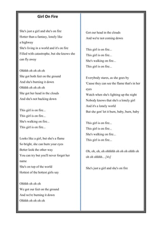 Girl On Fire


She's just a girl and she's on fire          Got our head in the clouds
Hotter than a fantasy, lonely like           And we're not coming down
a highway
She's living in a world and it's on fire     This girl is on fire...
Filled with catastrophe, but she knows she   This girl is on fire...
can fly away                                 She's walking on fire...
                                             This girl is on fire...
Ohhhh oh oh oh oh
She got both feet on the ground              Everybody stares, as she goes by
And she's burning it down                    'Cause they can see the flame that's in her
Ohhhh oh oh oh oh                            eyes
She got her head in the clouds               Watch when she's lighting up the night
And she's not backing down                   Nobody knows that she's a lonely girl
                                             And it's a lonely world
This girl is on fire...                      But she gon' let it burn, baby, burn, baby
This girl is on fire...
She's walking on fire...                     This girl is on fire...
This girl is on fire...                      This girl is on fire...
                                             She's walking on fire...
Looks like a girl, but she's a flame         This girl is on fire...
So bright, she can burn your eyes
Better look the other way                    Oh, oh, oh, oh ohhhhh oh oh oh ohhh oh
You can try but you'll never forget her      oh oh ohhhh... [4x]
name
She's on top of the world                    She's just a girl and she's on fire
Hottest of the hottest girls say


Ohhhh oh oh oh
We got our feet on the ground
And we're burning it down
Ohhhh oh oh oh oh
 