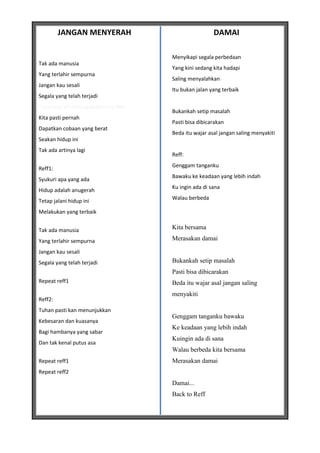 JANGAN MENYERAH                               DAMAI

                                      Menyikapi segala perbedaan
Tak ada manusia
                                      Yang kini sedang kita hadapi
Yang terlahir sempurna
                                      Saling menyalahkan
Jangan kau sesali
                                      Itu bukan jalan yang terbaik
Segala yang telah terjadi
*courtesy of LirikLaguIndonesia.Net
                                      Bukankah setip masalah
Kita pasti pernah
                                      Pasti bisa dibicarakan
Dapatkan cobaan yang berat
                                      Beda itu wajar asal jangan saling menyakiti
Seakan hidup ini
Tak ada artinya lagi
                                      Reff:
                                      Genggam tanganku
Reff1:
                                      Bawaku ke keadaan yang lebih indah
Syukuri apa yang ada
                                      Ku ingin ada di sana
Hidup adalah anugerah
                                      Walau berbeda
Tetap jalani hidup ini
Melakukan yang terbaik


Tak ada manusia                       Kita bersama

Yang terlahir sempurna                Merasakan damai

Jangan kau sesali
Segala yang telah terjadi             Bukankah setip masalah
                                      Pasti bisa dibicarakan
Repeat reff1                          Beda itu wajar asal jangan saling
                                      menyakiti
Reff2:
Tuhan pasti kan menunjukkan
                                      Genggam tanganku bawaku
Kebesaran dan kuasanya
                                      Ke keadaan yang lebih indah
Bagi hambanya yang sabar
                                      Kuingin ada di sana
Dan tak kenal putus asa
                                      Walau berbeda kita bersama
Repeat reff1                          Merasakan damai
Repeat reff2
                                      Damai...
                                      Back to Reff
 