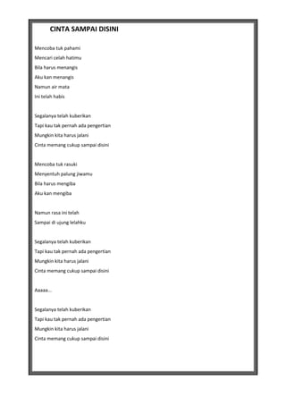 CINTA SAMPAI DISINI

Mencoba tuk pahami
Mencari celah hatimu
Bila harus menangis
Aku kan menangis
Namun air mata
Ini telah habis


Segalanya telah kuberikan
Tapi kau tak pernah ada pengertian
Mungkin kita harus jalani
Cinta memang cukup sampai disini


Mencoba tuk rasuki
Menyentuh palung jiwamu
Bila harus mengiba
Aku kan mengiba


Namun rasa ini telah
Sampai di ujung lelahku


Segalanya telah kuberikan
Tapi kau tak pernah ada pengertian
Mungkin kita harus jalani
Cinta memang cukup sampai disini


Aaaaa...


Segalanya telah kuberikan
Tapi kau tak pernah ada pengertian
Mungkin kita harus jalani
Cinta memang cukup sampai disini
 