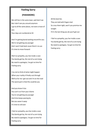 Feeling Sorry
                (PARAMORE)
                                                   All the best lies
We still live in the same town, well don't we
                                                   They are told with fingers tied
But i don't see you around anymore
                                                   So cross them tight, won't you promise me
I go to all the same places, not even a trace of
                                                   tonight
you
                                                   If it's the last thing you do you'll get out
Your days are numbered at 24

                                                   I feel no sympathy, you live inside a cave
And i'm getting bored waiting around for you
                                                   You barely get by, the rest of us are trying
We're not getting any younger
                                                   No need to apologize, i've got no time for
And i won't look back cause there's no use
                                                   Feeling sorry
It's time to move forward


Ifeel no sympathy, you live inside a cave
You barely get by, the rest of us are trying
No need to apologize, i've got no time for
Feeling sorry


I try not to think of what might happen
When your reality it finally cuts through
Well as for me i got out and i'm on the road
The worst part is that this could be you


And you know it too
You can't run from your shame
You're not getting any younger
And time keeps passing by
But you wave it away
It's time to roll over


I feel no sympathy, you live inside a cave
You barely get by, the rest of us are trying
No need to apologize, i've got no time for
Feeling sorry
 