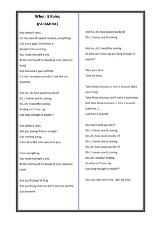 When It Rains
               (PARAMORE)

And when it rains,                              And no, oh, how could you do it?

On this side of town it touches, everything.    Oh I, I never saw it coming.

Just say it again and mean it.
We don't miss a thing.                          And no, oh, I need the ending.

You made yourself a bed                         So why can't you stay just long enough to

At the bottom of the blackest hole (blackest    explain?

hole)
And convinced yourself that                     Take your time.

It's not the reason you don't see the sun       Take my time.

anymore
                                                Take these chances to turn it around. (take

And no, oh, how could you do it?                your time)

Oh I, I never saw it coming.                    Take these chances, we'll make it somehow

No, oh, I need the ending.                      And take these chances to turn it around.

So why can't you stay                           (take my...)

Just long enough to explain?                    Just turn it around.


And when it rains,                              No, how could you do it?

Will you always find an escape?                 Oh I, I never saw it coming.

Just running away,                              No, oh, how could you do it?

From all of the ones who love you,              Oh I, I never saw it coming.
                                                No, oh, how could you do it?

From everything.                                Oh I, I never saw it coming.

You made yourself a bed                         No, oh I need an ending.

At the bottom of the blackest hole (blackest    So why can't you stay

hole)                                           Just long enough to explain?


And you'll sleep 'til May                       You can take your time, take my time.

And you'll say that you don't want to see the
sun anymore
 