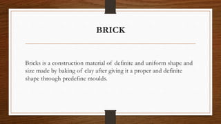 BRICK
Bricks is a construction material of definite and uniform shape and
size made by baking of clay after giving it a proper and definite
shape through predefine moulds.
 