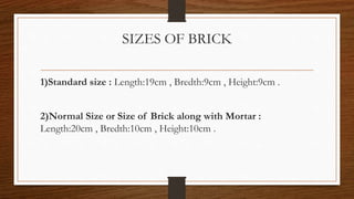 SIZES OF BRICK
1)Standard size : Length:19cm , Bredth:9cm , Height:9cm .
2)Normal Size or Size of Brick along with Mortar :
Length:20cm , Bredth:10cm , Height:10cm .
 