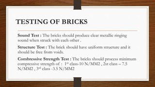 TESTING OF BRICKS
Sound Test : The bricks should produce clear metallic ringing
sound when struck with each other .
Structure Test : The brick should have uniform structure and it
should be free from voids.
Combressive Strength Test : The bricks should process minimum
compressive strength of : 1st class-10 N/MM2 , 2st class – 7.5
N/MM2 , 3rd class -3.5 N/MM2
 