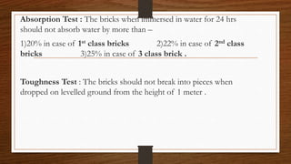 Absorption Test : The bricks when immersed in water for 24 hrs
should not absorb water by more than –
1)20% in case of 1st class bricks 2)22% in case of 2nd class
bricks 3)25% in case of 3 class brick .
Toughness Test : The bricks should not break into pieces when
dropped on levelled ground from the height of 1 meter .
 