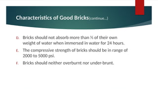 Characteristics of Good Bricks(continue…)
D. Bricks should not absorb more than 1⁄5 of their own
weight of water when immersed in water for 24 hours.
E. The compressive strength of bricks should be in range of
2000 to 5000 psi.
F. Bricks should neither overburnt nor under-brunt.
 
