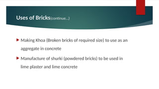 Uses of Bricks(continue…)
 Making Khoa (Broken bricks of required size) to use as an
aggregate in concrete
 Manufacture of shurki (powdered bricks) to be used in
lime plaster and lime concrete
 