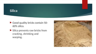 Silica
 Good quality bricks contain 50-
60% silica.
 Silica prevents raw bricks from
cracking, shrinking and
warping.
 