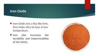 Iron Oxide
 Iron Oxide acts a flux like lime,
thus helps silica to fuse at low
temperature.
 Iron also increases the
durability and impermeability
of the bricks.
 
