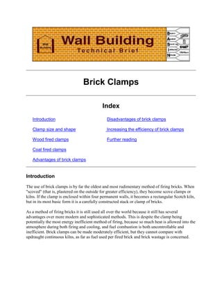 Brick Clamps

                                            Index
   Introduction                               Disadvantages of brick clamps

   Clamp size and shape                       Increasing the efficiency of brick clamps

   Wood fired clamps                          Further reading

   Coal fired clamps

   Advantages of brick clamps


Introduction

The use of brick clamps is by far the oldest and most rudimentary method of firing bricks. When
"scoved" (that is, plastered on the outside for greater efficiency), they become scove clamps or
kilns. If the clamp is enclosed within four permanent walls, it becomes a rectangular Scotch kiln,
but in its most basic form it is a carefully constructed stack or clamp of bricks.

As a method of firing bricks it is still used all over the world because it still has several
advantages over more modern and sophisticated methods. This is despite the clamp being
potentially the most energy inefficient method of firing, because so much heat is allowed into the
atmosphere during both firing and cooling, and fuel combustion is both uncontrollable and
inefficient. Brick clamps can be made moderately efficient, but they cannot compare with
updraught continuous kilns, as far as fuel used per fired brick and brick wastage is concerned.
 