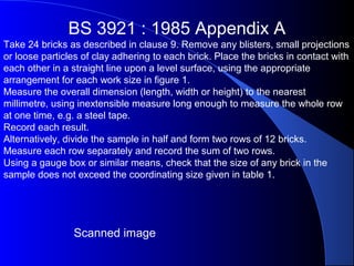 BS 3921 : 1985 Appendix A
Take 24 bricks as described in clause 9. Remove any blisters, small projections
or loose particles of clay adhering to each brick. Place the bricks in contact with
each other in a straight line upon a level surface, using the appropriate
arrangement for each work size in figure 1.
Measure the overall dimension (length, width or height) to the nearest
millimetre, using inextensible measure long enough to measure the whole row
at one time, e.g. a steel tape.
Record each result.
Alternatively, divide the sample in half and form two rows of 12 bricks.
Measure each row separately and record the sum of two rows.
Using a gauge box or similar means, check that the size of any brick in the
sample does not exceed the coordinating size given in table 1.
Scanned image
 