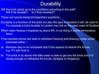 Durability
Will the brick stand up to the conditions prevailing in the wall?
Will it be durable? Is it frost resistant?
These are typical designers/specifiers questions.
Durability is a function of the brick but also the type of situation it will be used in.
For example a brick durable in London may fail on the west coast of Scotland
When water freezes it expands by about 9%. In so doing it exerts tremendous
force.
Frost resistant bricks are able to withstand freezing and thawing cycles whilst
saturated either :-
a) Because clay is so composed that it has spaces to absorb the forces,
e.g. H1 soft mud or
b) The brick is so dense that little water is able to get into the brick and it is
strong enough to withstand the forces, Sedgley or Kingsbury
 