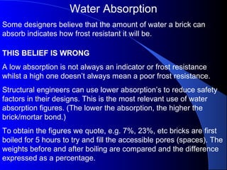 Water Absorption
Some designers believe that the amount of water a brick can
absorb indicates how frost resistant it will be.
THIS BELIEF IS WRONG
A low absorption is not always an indicator or frost resistance
whilst a high one doesn’t always mean a poor frost resistance.
Structural engineers can use lower absorption’s to reduce safety
factors in their designs. This is the most relevant use of water
absorption figures. (The lower the absorption, the higher the
brick/mortar bond.)
To obtain the figures we quote, e.g. 7%, 23%, etc bricks are first
boiled for 5 hours to try and fill the accessible pores (spaces). The
weights before and after boiling are compared and the difference
expressed as a percentage.
 