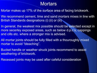 Mortars
Mortar makes up 17% of the surface area of facing brickwork.
We recommend cement, lime and sand mortars mixes in line with
British Standards designations (i) (ii) or (iii)
In general, the weakest mix possible should be selected except in
more secerley exposed areas, such as below d.p.c’s, cappings
and cills etc. where a stronger mix is advised.
All mortar joints should be fully filled with a thouroughly mixed
mortar to avoid “bleaching”.
Bucket handle or weather struck joints recommend to assist
weathering of brickwork.
Recessed joints may be used after cafeful consideration
 