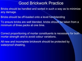 Good Brickwork Practice
Bricks should be handled and sorted in such a way as to minimize
any damage.
Bricks should be off-loaded onto a level hardstanding
To ensure bricks are well blended, bricks should be taken from a
minimum of three packs at one time.
Correct proportioning of mortar constituents is necessary for both
mortar strength and to avoid colour variations.
All new and incomplete brickwork should be protected by
waterproof sheeting.
 