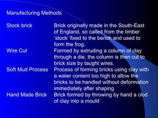 Manufacturing Methods
Stock brick Brick originally made in the South-East
of England, so called from the timber
‘stock’ fixed to the bench and used to
form the frog.
Wire Cut Formed by extruding a column of clay
through a die, the column is then cut to
brick size by taught wires.
Soft Mud Process Process of forming bricks using clay with
a water content too high to allow the
bricks to be handled without deformation
immediately after shaping
Hand Made Brick Brick formed by throwing by hand a clod
of clay into a mould
 
