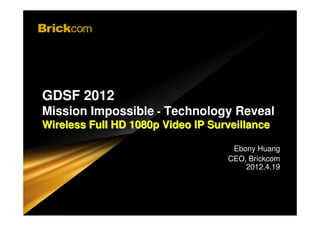 WWW.BRICKCOM.COM | EXPERT IN IP SURVEIL LANCE




 GDSF 2012
 Mission Impossible - Technology Reveal
                                                            WWW.BRICKCOM.COM | EXPERT IN IP SURVEIL LANCE

 Wireless Full HD 1080p Video IP Surveillance

                                                                                                                 Ebony Huang
                                                                                                                CEO, Brickcom
                                                                                                                    2012.4.19



Confidential © Brickcom Corporation, All Rights Reserved.
 