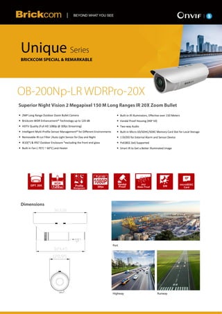 V1.0

 2MP Long Range Outdoor Zoom Bullet Camera
 Brickcom WDR Enhancement® Technology up to 120 dB
 HDTV Quality (Full HD 1080p @ 30fps Streaming)
 Intelligent Multi-Profile Sensor Management® for Different Environments
 Removable IR-cut Filter /Auto Light Sensor for Day and Night
 IK10(*) & IP67 Outdoor Enclosure *excluding the front end glass
 Built-in Fan (-70°C ~ 60°C) and Heater
 Built-in IR Illuminators, Effective over 150 Meters
 Vandal Proof Housing (IK8~10)
 Two-way Audio
 Built-in Micro SD/SDHC/SDXC Memory Card Slot for Local Storage
 1 DI/DO for External Alarm and Sensor Device
 PoE(802.3at) Supported
 Smart IR to Get a Better Illuminated Image
 