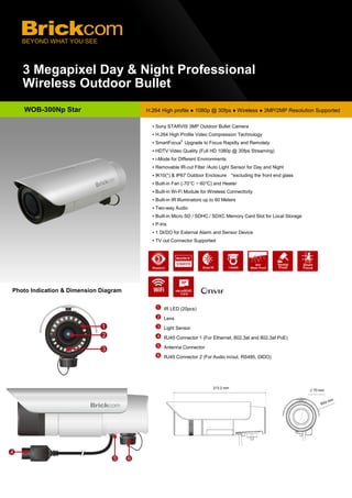 3 Megapixel Day & Night Professional
Wireless Outdoor Bullet
Photo Indication & Dimension Diagram
WOB-300Np Star H.264 High profile ● 1080p @ 30fps ● Wireless ● 3MP/2MP Resolution Supported
IR LED (20pcs)
Lens
Light Sensor
RJ45 Connector 1 (For Ethernet, 802.3at and 802.3af PoE)
Antenna Connector
RJ45 Connector 2 (For Audio in/out, RS485, DIDO)
▪ Sony STARVIS 3MP Outdoor Bullet Camera
▪ H.264 High Profile Video Compression Technology
▪ SmartFocus®
Upgrade to Focus Rapidly and Remotely
▪ HDTV Video Quality (Full HD 1080p @ 30fps Streaming)
▪ i-Mode for Different Environments
▪ Removable IR-cut Filter /Auto Light Sensor for Day and Night
▪ IK10(*) & IP67 Outdoor Enclosure *excluding the front end glass
▪ Built-in Fan (-70°C ~ 60°C) and Heater
▪ Built-in Wi-Fi Module for Wireless Connectivity
▪ Built-in IR Illuminators up to 60 Meters
▪ Two-way Audio
▪ Built-in Micro SD / SDHC / SDXC Memory Card Slot for Local Storage
▪ P-Iris
▪ 1 DI/DO for External Alarm and Sensor Device
▪ TV out Connector Supported
▪ PoE(802.3at) / PoE(802.3af) / DC12V / AC24V Supported
▪ Smart IR to Get a Better Illuminated Image
microSDXC
Card
 
