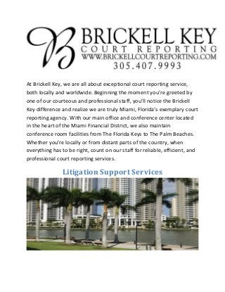 At Brickell Key, we are all about exceptional court reporting service,
both locally and worldwide. Beginning the moment you’re greeted by
one of our courteous and professional staff, you’ll notice the Brickell
Key difference and realize we are truly Miami, Florida’s exemplary court
reporting agency. With our main office and conference center located
in the heart of the Miami Financial District, we also maintain
conference room facilities from The Florida Keys to The Palm Beaches.
Whether you’re locally or from distant parts of the country, when
everything has to be right, count on our staff for reliable, efficient, and
professional court reporting services.
Litigation Support Services
 