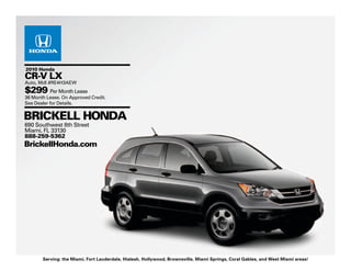 2010 Honda
CR-V LX
Auto, Mdl #RE4H3AEW
$299 Per Month Lease
36 Month Lease. On Approved Credit.
See Dealer for Details.


BRICKELL HONDA
690 Southwest 8th Street
Miami, FL 33130
888-259-5362
BrickellHonda.com




       Serving: the Miami, Fort Lauderdale, Hialeah, Hollywood, Brownsville, Miami Springs, Coral Gables, and West Miami areas!
 