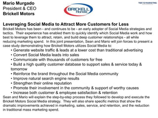 Mario Murgado
President & CEO
Brickell Motors
Leveraging Social Media to Attract More Customers for Less
Brickell Motors has been - and continues to be - an early adopter of Social Media strategies and
tactics. Their experience has enabled them to quickly identify which Social Media work and how
best to leverage them to attract, retain, and build deep customer relationships - all while
reducing marketing spend. In this joint presentation, Sean and Mario will join forces to present a
case study demonstrating how Brickell Motors utilizes Social Media to:
• Generate website traffic & leads at a lower cost than traditional advertising
• Convert Social Media leads into sales
• Communicate with thousands of customers for free
• Build a high quality customer database to support sales & service today &
tomorrow
• Reinforce the brand throughout the Social Media community
• Improve natural search engine results
• Strengthen their online reputation
• Promote their involvement in the community & support of worthy causes
• Increase both customer & employee satisfaction & retention
Sean and Mario will explain the step-by-step process they followed to develop and execute the
Brickell Motors Social Media strategy. They will also share specific metrics that show the
dramatic improvements achieved in marketing, sales, service, and retention, and the reduction
in traditional mass marketing spend.
 