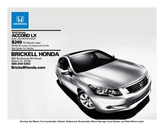 2010 Honda
ACCORD LX
Auto, Mdl #CP2F3AEW
$249 Per Month Lease
36 Month Lease. On Approved Credit.
See Dealer for Details.


BRICKELL HONDA
690 Southwest 8th Street
Miami, FL 33130
888-259-5362
BrickellHonda.com




       Serving: the Miami, Fort Lauderdale, Hialeah, Hollywood, Brownsville, Miami Springs, Coral Gables, and West Miami areas!
 